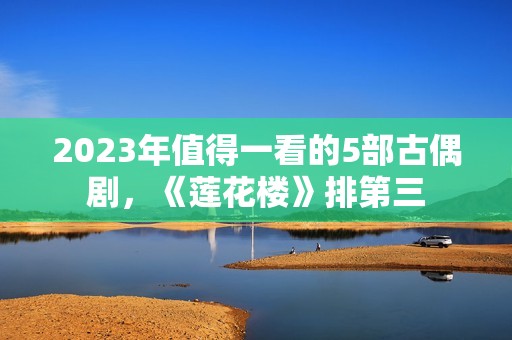 2023年值得一看的5部古偶剧，《莲花楼》排第三