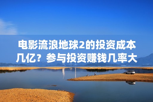 电影流浪地球2的投资成本几亿？参与投资赚钱几率大吗？(电影流浪地球2自上映以来打破多个中国影视记录)
