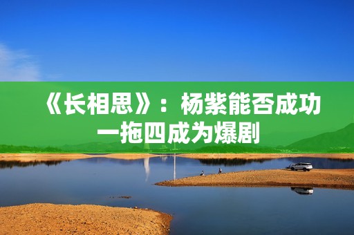 《长相思》：杨紫能否成功一拖四成为爆剧