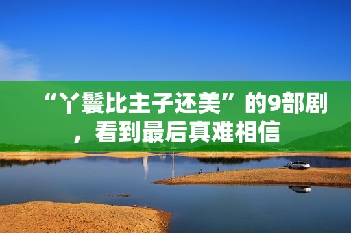 “丫鬟比主子还美”的9部剧，看到最后真难相信