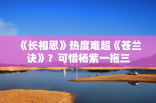 《长相思》热度难超《苍兰诀》？可惜杨紫一拖三