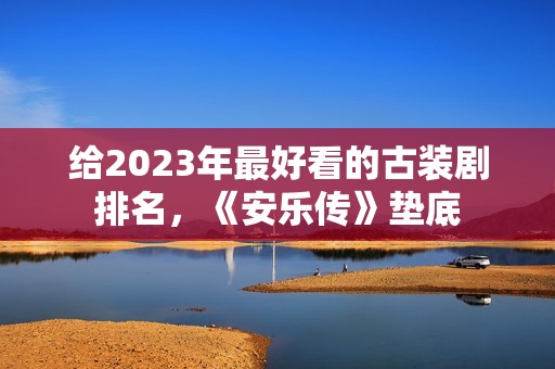 给2023年最好看的古装剧排名，《安乐传》垫底