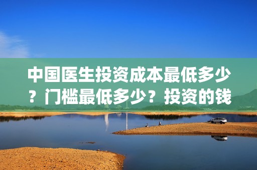 中国医生投资成本最低多少？门槛最低多少？投资的钱能翻几番？(中国医生投资成本多少)