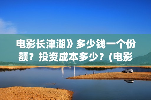 电影长津湖》多少钱一个份额？投资成本多少？(电影长津湖时间多长)