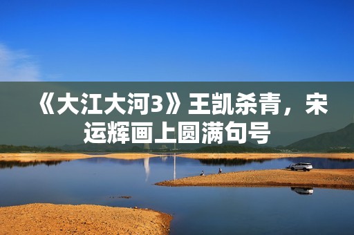 《大江大河3》王凯杀青，宋运辉画上圆满句号