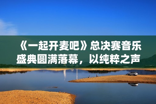 《一起开麦吧》总决赛音乐盛典圆满落幕，以纯粹之声书写音综新章(一起开麦吧总决赛排名)