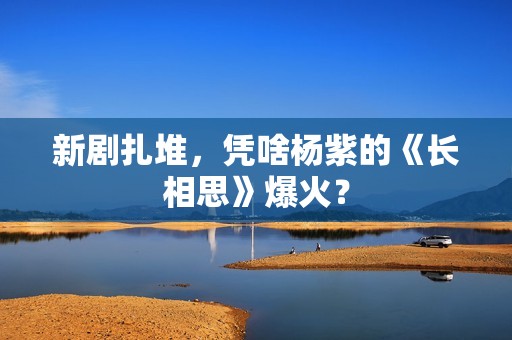 新剧扎堆，凭啥杨紫的《长相思》爆火？