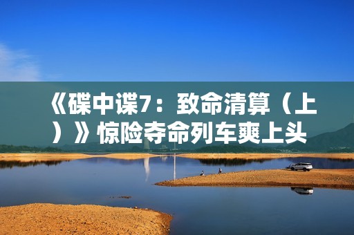 《碟中谍7：致命清算（上）》惊险夺命列车爽上头