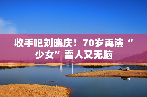 收手吧刘晓庆！70岁再演“少女”雷人又无脑