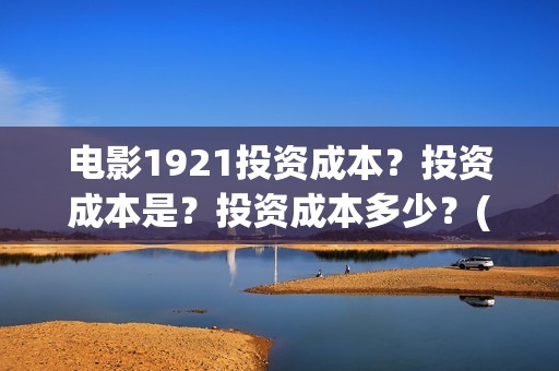 电影1921投资成本？投资成本是？投资成本多少？(电影1921投资和预计票房)