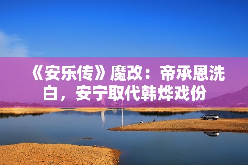 《安乐传》魔改：帝承恩洗白，安宁取代韩烨戏份