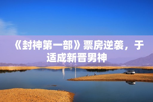 《封神第一部》票房逆袭，于适成新晋男神