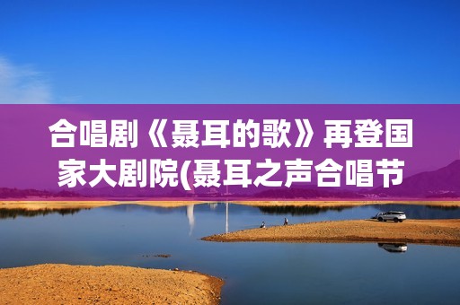 合唱剧《聂耳的歌》再登国家大剧院(聂耳之声合唱节)