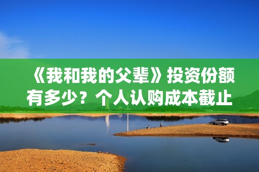 《我和我的父辈》投资份额有多少？个人认购成本截止了吗？怎么参与(《我和我的父辈》电影免费观看)