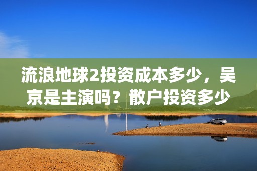 流浪地球2投资成本多少，吴京是主演吗？散户投资多少钱参与一份？(流浪地球2vcr)