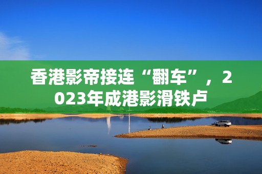 香港影帝接连“翻车”，2023年成港影滑铁卢