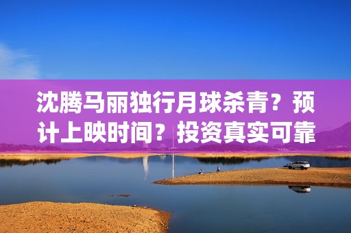 沈腾马丽独行月球杀青？预计上映时间？投资真实可靠m？(沈腾马丽独行月球)