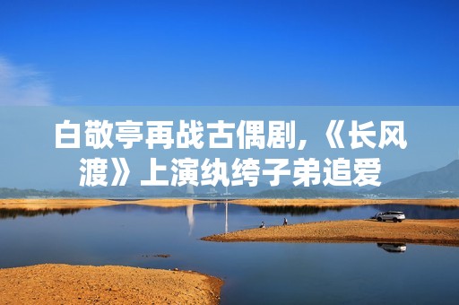 白敬亭再战古偶剧, 《长风渡》上演纨绔子弟追爱