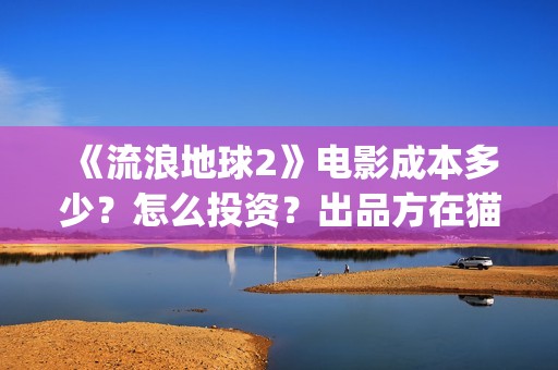 《流浪地球2》电影成本多少？怎么投资？出品方在猫眼吗？(流浪地球2上映时间)