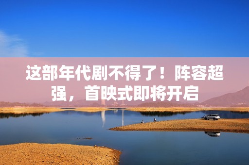 这部年代剧不得了！阵容超强，首映式即将开启