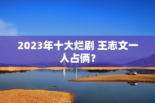 2023年十大烂剧 王志文一人占俩？