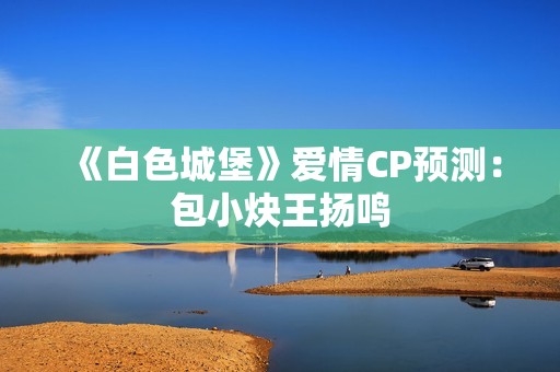 《白色城堡》爱情CP预测：包小炔王扬鸣