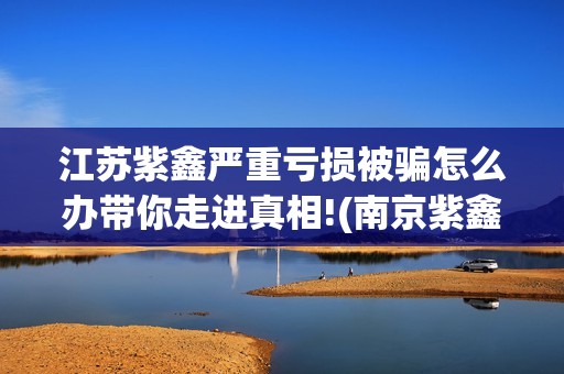 江苏紫鑫严重亏损被骗怎么办带你走进真相!(南京紫鑫投资)