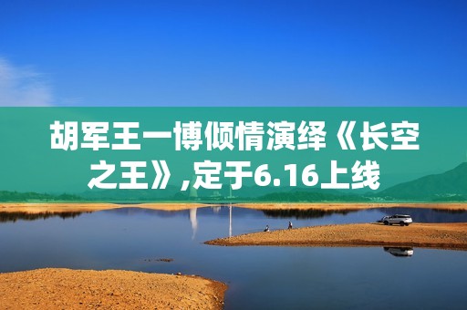 胡军王一博倾情演绎《长空之王》,定于6.16上线