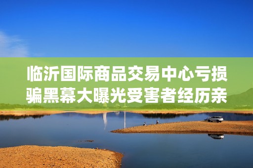 临沂国际商品交易中心亏损骗黑幕大曝光受害者经历亲述不可思议(临沂国际商品交易中心合法吗)