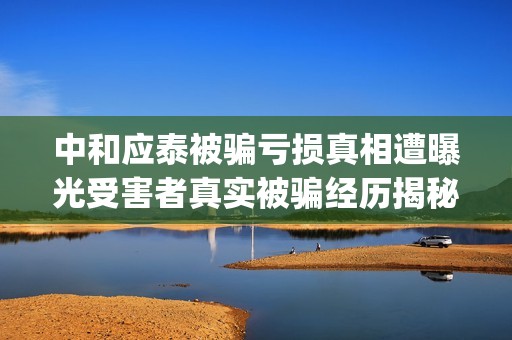 中和应泰被骗亏损真相遭曝光受害者真实被骗经历揭秘。(中和应泰是什么企业)
