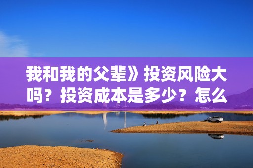 我和我的父辈》投资风险大吗？投资成本是多少？怎么认购？(我和我的父辈在线观看免费全集电视剧)