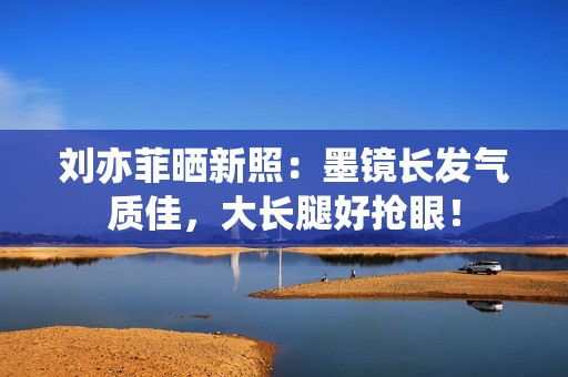 刘亦菲晒新照：墨镜长发气质佳，大长腿好抢眼！