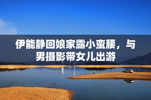 伊能静回娘家露小蛮腰，与男摄影带女儿出游