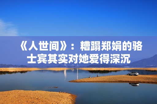 《人世间》：糟蹋郑娟的骆士宾其实对她爱得深沉