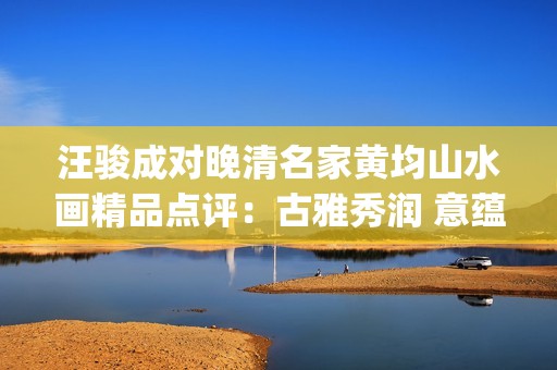 汪骏成对晚清名家黄均山水画精品点评：古雅秀润 意蕴悠长(汪俊成个人信息)