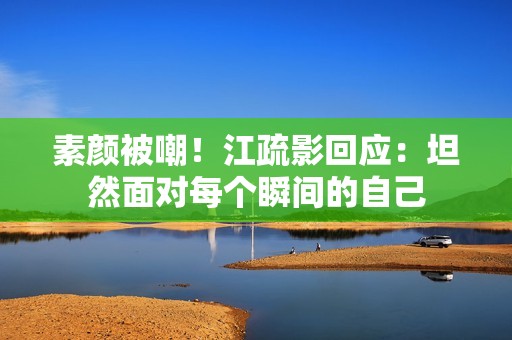 素颜被嘲！江疏影回应：坦然面对每个瞬间的自己