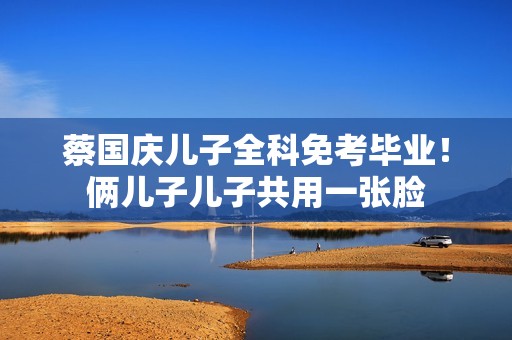 蔡国庆儿子全科免考毕业！俩儿子儿子共用一张脸