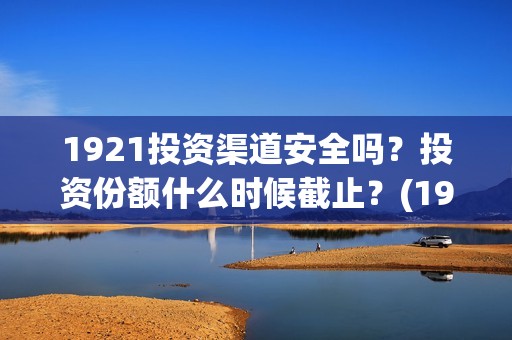1921投资渠道安全吗？投资份额什么时候截止？(1921怎么投资)