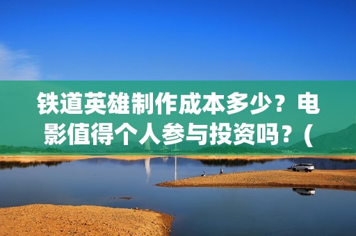 铁道英雄制作成本多少？电影值得个人参与投资吗？(铁道英雄制片人)