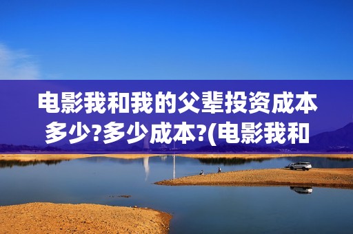 电影我和我的父辈投资成本多少?多少成本?(电影我和我的父亲演员表全部)