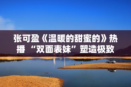 张可盈《温暖的甜蜜的》热播 “双面表妹”塑造极致反差感