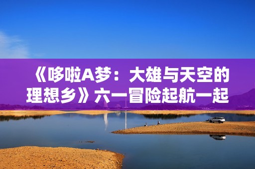 《哆啦A梦：大雄与天空的理想乡》六一冒险起航一起相约理想乡