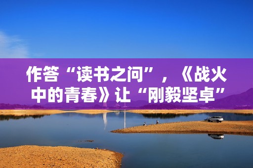 作答“读书之问”，《战火中的青春》让“刚毅坚卓”精神走进当代青年
