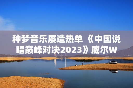 种梦音乐屡造热单 《中国说唱巅峰对决2023》威尔Will.T《临时抱佛脚》持续发酵