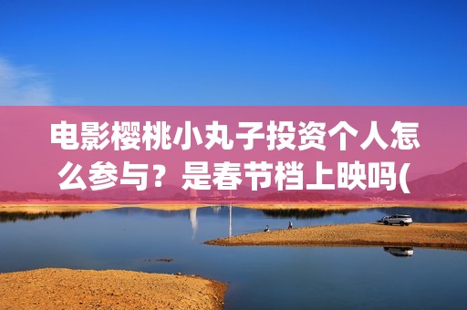 电影樱桃小丸子投资个人怎么参与？是春节档上映吗(樱桃小丸子的电影)