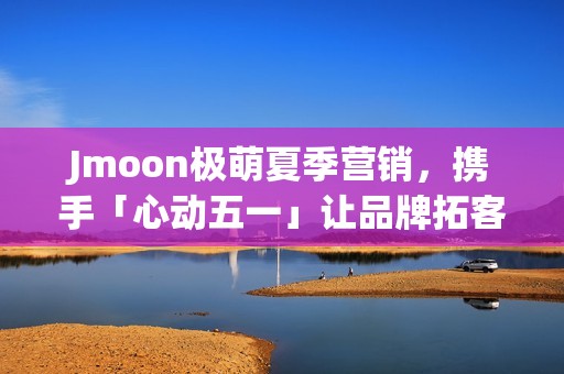 Jmoon极萌夏季营销，携手「心动五一」让品牌拓客“弯道超车”