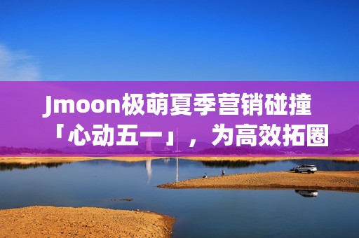 Jmoon极萌夏季营销碰撞「心动五一」，为高效拓圈给出新解法