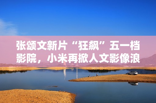 张颂文新片“狂飙”五一档影院，小米再掀人文影像浪潮