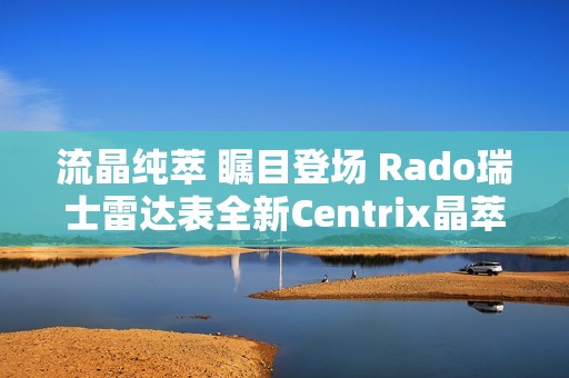 流晶纯萃 瞩目登场 Rado瑞士雷达表全新Centrix晶萃系列腕表发布会闪耀海口