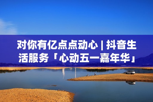 对你有亿点点动心 | 抖音生活服务「心动五一嘉年华」完美落幕！